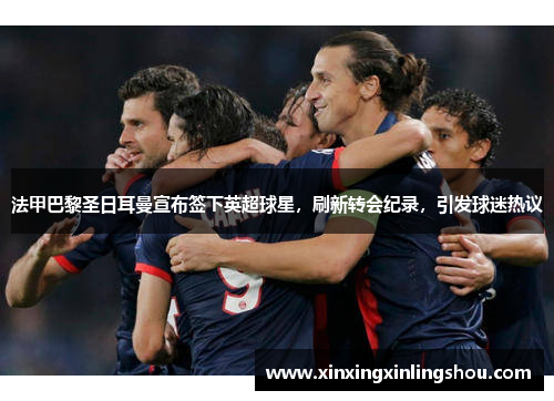 法甲巴黎圣日耳曼宣布签下英超球星，刷新转会纪录，引发球迷热议