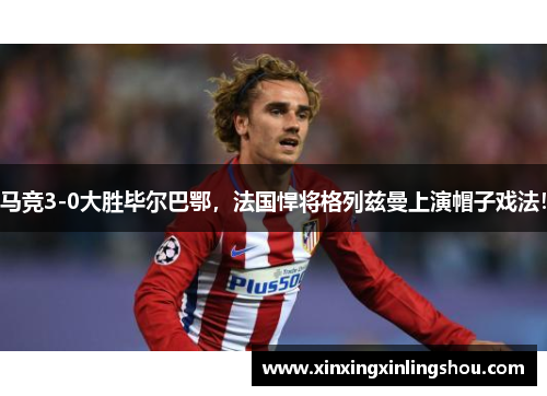 马竞3-0大胜毕尔巴鄂，法国悍将格列兹曼上演帽子戏法！